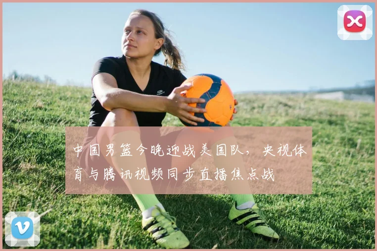 中国男篮今晚迎战美国队，央视体育与腾讯视频同步直播焦点战