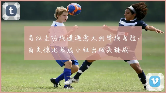 乌拉圭防线遭遇意大利锋线考验,南美德比或成小组出线关键战