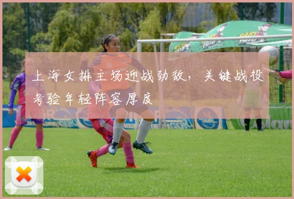 上海女排主场迎战劲敌，关键战役考验年轻阵容厚度