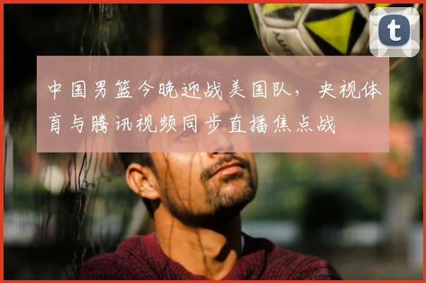 中国男篮今晚迎战美国队,央视体育与腾讯视频同步直播焦点战
