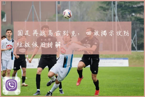 国足再战乌兹别克,回放揭示攻防短板依旧待解