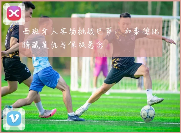 西班牙人客场挑战巴萨，加泰德比暗藏复仇与保级悬念
