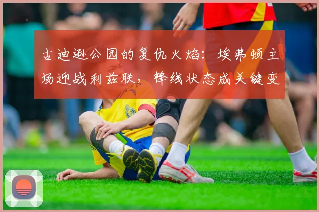 古迪逊公园的复仇火焰：埃弗顿主场迎战利兹联，锋线状态成关键变量