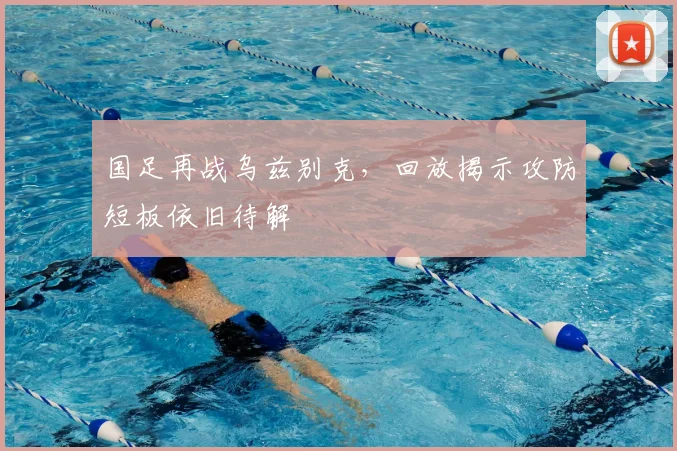 国足再战乌兹别克，回放揭示攻防短板依旧待解
