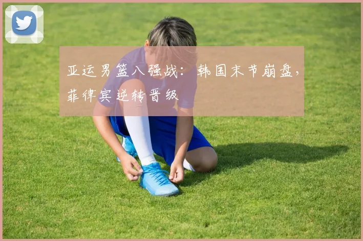 亚运男篮八强战：韩国末节崩盘，菲律宾逆转晋级