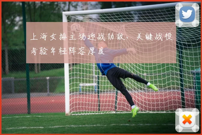 上海女排主场迎战劲敌，关键战役考验年轻阵容厚度