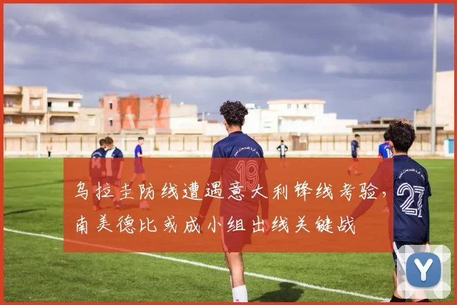乌拉圭防线遭遇意大利锋线考验，南美德比或成小组出线关键战