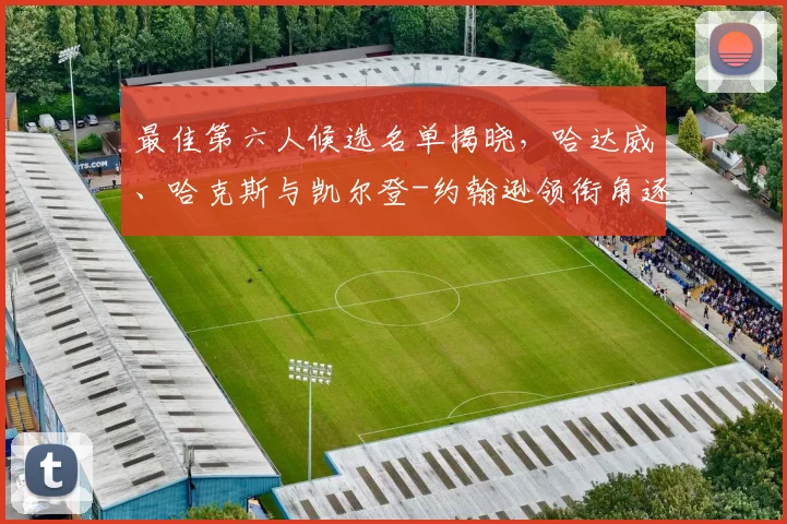 最佳第六人候选名单揭晓，哈达威、哈克斯与凯尔登-约翰逊领衔角逐