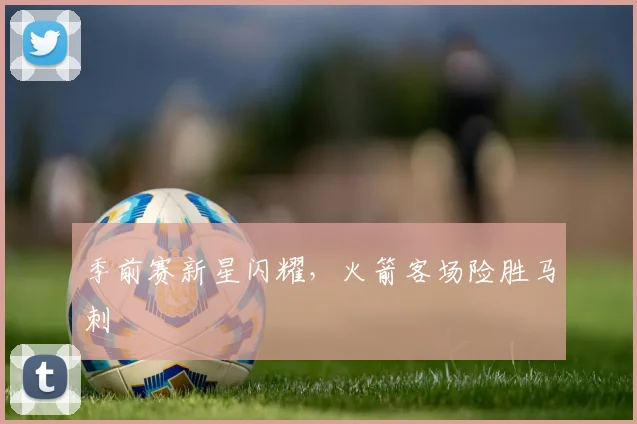 季前赛新星闪耀，火箭客场险胜马刺